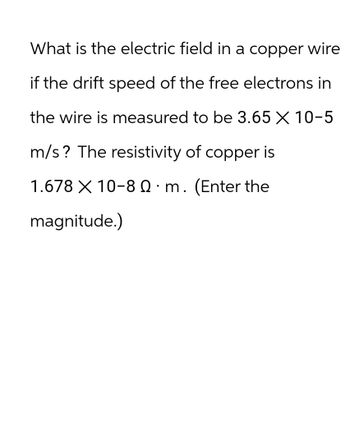 What is the electric field in a copper wire
if the drift speed of the free electrons in
the wire is measured to be 3.65 X 10-5
m/s? The resistivity of copper is
1.678 X 10-80 m. (Enter the
magnitude.)