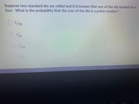 Suppose two standard die are rolled and it is known that one of the die landed on a
four. What is the probability that the sum of the die is a prime number?
O5/26
5/36
0/18
1/3
acer
