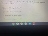 Suppose a set of class marks has Q1 = 65 and Q2 = 75. What range of data would
be considered outliers?
O less than 50 and greater than 90
O less than 45 and greater than 95
Oless than 55 and greater than 85
less than 60 and greater than 80
31
