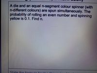 A die and an equal n-segment colour spinner (with
n-different colours) are spun simultaneously. The
probability of rolling an even number and spinning
yellow is 0.1. Find n.
State the formul
