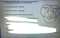 200 students were surveyed about sports they regularly participate in.
a) How many don't participate in any of these sports?
b) How many participate in volleyball?
Football
10 Volleyball
10
c) How don't participate in basketball?
d) How many participate in both football and volleyball?
hasen at random from
Basketball
12
f)
What is-
g) Wha
h) What
ay Volleyball?
1) Shade (Ancy U B
2) Shade (BUC)UA
