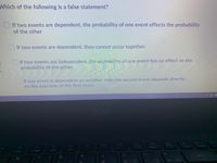 Which of the following is a false statement?
O If two events are dependent, the probability of one event effects the probability
of the other
If two events are dependent, they cannot occur together.
OIf two events are independent, the probability of one event has no effect on the
probability of the other.
If one event is dependent on another, then the second event depends directly
on the outcome of the first event.
acer
F12
Sa Lk
Pause
Break
PriSc
F10
F11
F7
F8
F9
F5
420
&
%
