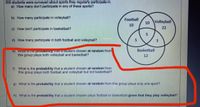 200 students were surveyed about sports they regularly participate in.
a) How many don't participate in any of these sports?
b) How many participate in volleyball?
Football
10
Volleyball
10
c) How don't participate in basketball?
22
d) How many participate in both football and volleyball?
3
Basketball
e) Wnaris une provabimy unat a student chosen at random from
this group plays both volleyball and basketball?
12
f) What is the probability that a student chosen at random from
this group plays both football and volleyball but not basketball?
g) What is the probability that a student chosen at random from this group plays only one sport?
h) What is the probability that a student chosen plays football or basketball given that they play volleyball?
