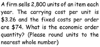 A firm sells 2,800 units of an item each
year. The carrying cost per unit is
$3.26 and the fixed costs per order
are $74. What is the economic order
quantity? (Please round units to the
nearest whole number)