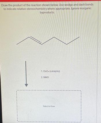 Draw the product of the reaction shown below. Use wedge and dash bonds
to indicate relative stereochemistry where appropriate. Ignore inorganic
byproducts.
1.OsO+ (catalytic)
2. NMO
Select to Draw