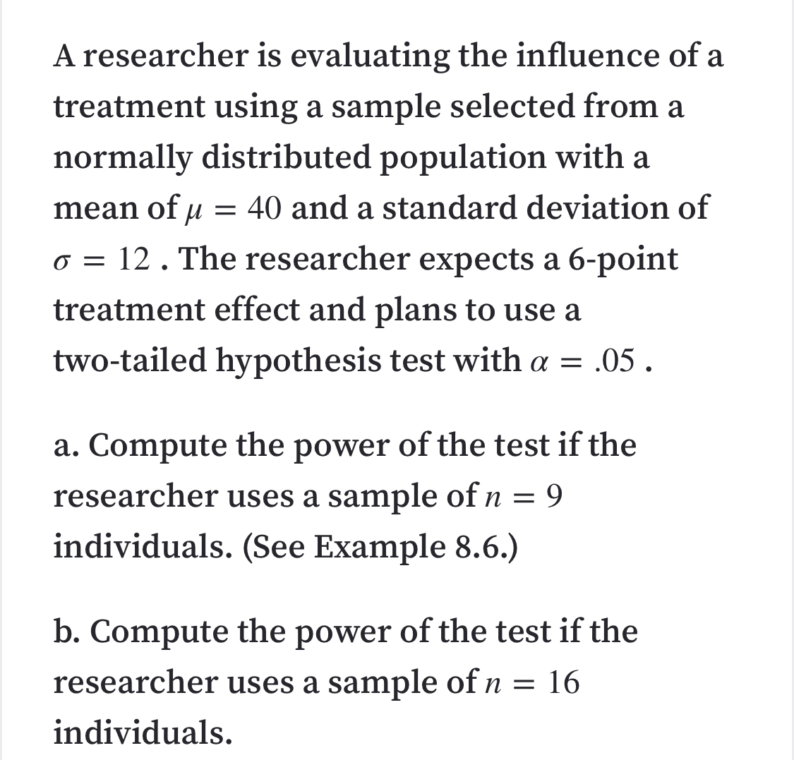 A researcher is evaluating the influence of a
treatment using a sample selected from a
normally distributed population with a
mean of u
= 40 and a standard deviation of
o = 12 . The researcher expects a 6-point
treatment effect and plans to use a
two-tailed hypothesis test with a = .05 .
a. Compute the power of the test if the
researcher uses a sample of n = 9
individuals. (See Example 8.6.)
b. Compute the power of the test if the
researcher uses a sample of n = 16
individuals.
