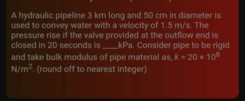 A hydraulic pipeline 3 km long and 50 cm in diameter is
used to convey water with a velocity of 1.5 m/s. The
pressure rise if the valve provided at the outflow end is
closed in 20 seconds is _kPa. Consider pipe to be rigid
and take bulk modulus of pipe material as, k = 20 × 108
N/m². (round off to nearest integer)