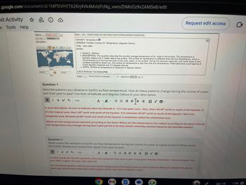 .google.com/document/d/1MPDVHYTA2Krj4Vk4MvlzFcNg_vwroZhMoOz9x2AMSe8/edit
hit Activity ☆
w Tools Help
Data Set
One Chart Annotations
Chart Options
Update Chart <
179 69 E
SON
90 S
179 09 E
Display Link Animate Google Earth Show Values Export to Desktop Application Download Data
DATASET: Temperature
VARIABLE: Monthly Surface Air Temperature (degrees Celsius)
TIME: JAN-1980
NOTES:
SOURCE: MERRA2
• DESCRIPTION: This quantity describes the monthly average temperature of air close to the surface. This temperature is
typically measure at 2 meters above the surface. The surface air temperature is different than the skin temperature, which is
the temperature of the topmost layer of the land, ocean, or ice surface. During the daytime, especially over some types of land
surfaces exposed to direct sun, the surface air temperature is less than the skin temperature. These data have a grid spacing of
0.625 degrees longitude and 0.5 degrees latitude.
• UNITS: Surface air temperature is measured in degrees Celsius.
LAS 8./PyFerret 7.63 NOAA/PMEL
Display Monthly Surface Ar Temperature
v Date/Time: 27 Jan
Question 1
Describe patterns you observe in Earth's surface temperature. How do these patterns change during the course of a year
and from year to year? Use lines of latitude and degrees Celsius in your description.
BI U X² X₂ 15px
AYA
In your description, be sure to indicate what the latitude is - if it's the polar zone - then, that's 80-90° north or south of the Equator. If
it's the tropical zone, that's 30° north and south of the Equator. If it's between 30-60° north or south of the Equator, that's the
temperate zone. Between 60-80° north and south of the Equator is sometimes called the continental zone.
Request edit access
Where are the temperatures warmest (according to the data)? Where are the temperatures the coldest (according to the data)? How do
the temperature vary (change) during that 5-year period or do they remain relatively constant based on the latitudes (zones)?
V
Question 2
What causes the variations in Earth's surface temperature during the course of a year at a given location? What causes
the similar temperature bands that repeat from year to year?
B IV X² X, 15px
F
M
VE BBM
In other words (for the first question), there are variations from year to year in any given location. Remember, "snow-pocalypse" last
year didn't happen this year. Why didn't it?
For the second question, why do you have similar temperatures from year-to-year in various places? When you watched the year-to-
year view, why do the temperature bands appear similar each year in different zones?
OO
G
X
Apr 18
1:06 O