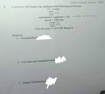 4.
A generator with simplex-lap winding has the following specifications:
P = 4 poles
turn
= 1
coil
Required:
commutator segments = 25
speed = 500 rpm
conductor
= 2
a. Generated Emf
(CONTINUATION AT NEXT PAGE)
slot
flux per pole = 1.8 x 106 Maxwell
b. Coil span and commutator pitch
c. Degree of Reentrancy
-> number
of slots (coils