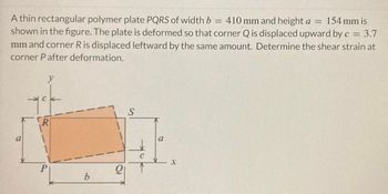 A thin rectangular polymer plate PQRS of width b = 410 mm and height a = 154 mm is
shown in the figure. The plate is deformed so that corner Q is displaced upward by c = 3.7
mm and corner R is displaced leftward by the same amount. Determine the shear strain at
corner P after deformation.
a
y
R
P
b
21
S
a
X