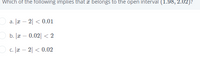 Which of the following implies that a belongs to the open interval (1.98, 2.02)?
Oa. æ – 2| < 0.01
O b. Jæ – 0.02| < 2
c. |r – 2| < 0.02
