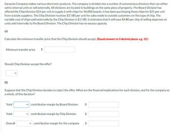Sarasota Company makes various electronic products. The company is divided into a number of autonomous divisions that can either
sell to internal units or sell externally. All divisions are located in buildings on the same piece of property. The Board Division has
offered the Chip Division $24 per unit to supply it with chips for 36,000 boards. It has been purchasing these chips for $25 per unit
from outside suppliers. The Chip Division receives $27.80 per unit for sales made to outside customers on this type of chip. The
variable cost of chips sold externally by the Chip Division is $17.80. It estimates that it will save $4.80 per chip of selling expenses on
units sold internally to the Board Division. The Chip Division has no excess capacity.
(a)
Calculate the minimum transfer price that the Chip Division should accept. (Round answers to O decimal places. e.g. 10.)
Minimum transfer price
$
Should Chip Division accept the offer?
(b)
Suppose that the Chip Division decides to reject the offer. What are the financial implications for each division, and for the company as
a whole, of this decision?
Total
contribution margin by Board Division
$
Total
contribution margin by Chip Division
$
Overall
contribution margin for the company
$