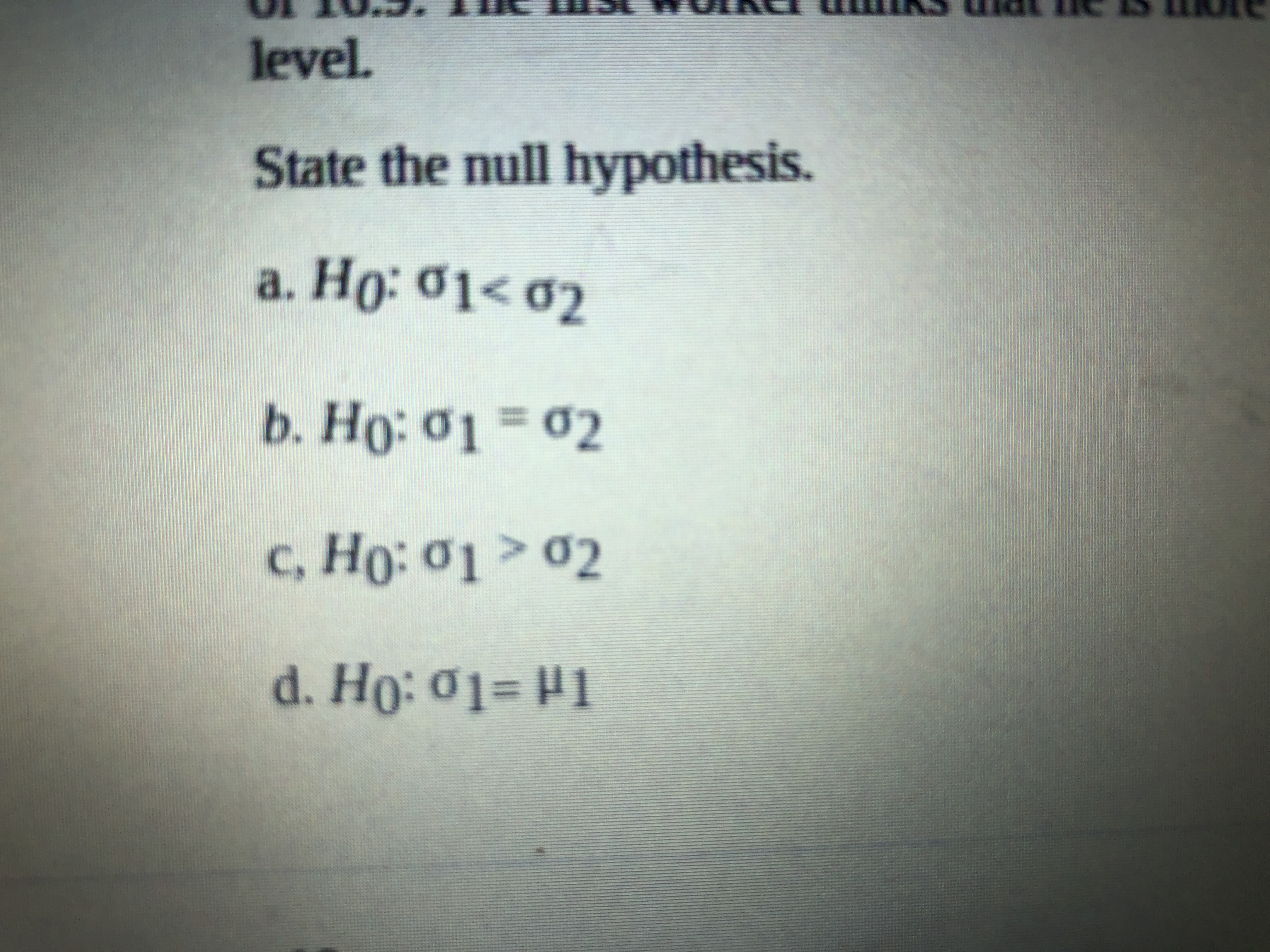 level.
State the null hypothesis.
a. Ho: 01< 02
b. Ho: 01 = 02
%3D
c, Ho: 01 > 02
Но: о1
d. Ho: 01= H1
