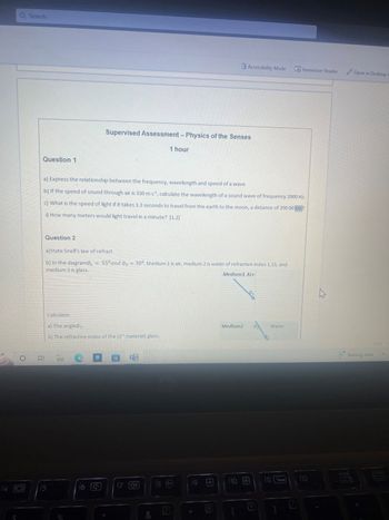 Q Search
Question 1
Question 2
a) Express the relationship between the frequency, wavelength and speed of a wave
b) If the speed of sound through air is 330 m s¹, calculate the wavelength of a sound wave of frequency 2000 Hz.
c) What is the speed of light if it takes 1.3 seconds to travel from the earth to the moon, a distance of 390 00 km?
i) How many meters would light travel in a minute? [1.2]
a)State Snell's law of refract
b) In the diagram ₁
medium 3 is glass.
Calculate:
=
A
Supervised Assessment - Physics of the Senses
1 hour
a) The angle0₂.
b) The refractive index of the (3d material) glass.
f6 J
55⁰ and 03 = 30°. Medium 1 is air, medium 2 is water of refractive index 1.33, and
Medium1 Air
20
17
&
f8
7
Accessibility Mode
19
Medium2
f10
9
Immersive Reader
Water
F12
h
Open in Desktop A
scroll
100%
Raining now