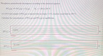 Phosphorus pentachloride decomposes according to the chemical equation
PCI, (g) =PC1₂(g) + Cl₂(g)
K = 1.80 at 250 °C
A 0.1915 mol sample of PCI, (g) is injected into an empty 3.15 L reaction vessel held at 250 °C.
Calculate the concentrations of PCI, (g) and PCI, (g) at equilibrium.
[PCI,] =
[PCI,]
0.072
Incorrect
0.1195
Incorrect
M
M