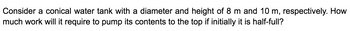 Consider a conical water tank with a diameter and height of 8 m and 10 m, respectively. How
much work will it require to pump its contents to the top if initially it is half-full?