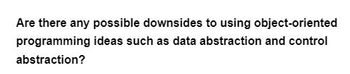 Are there any possible downsides to using object-oriented
programming ideas such as data abstraction and control
abstraction?