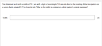 You illuminate a slit with a width of 70.1 µm with a light of wavelength 711 nm and observe the resulting diffraction pattern on
a screen that is situated 2.25 m from the slit. What is the width, in centimeters, of the pattern's central maximum?
width:
cm
