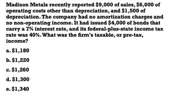 Madison Metals recently reported $9,000 of sales, $6,000 of
operating costs other than depreciation, and $1,500 of
depreciation. The company had no amortization charges and
no non-operating income. It had issued $4,000 of bonds that
carry a 7% interest rate, and its federal-plus-state income tax
rate was 40%. What was the firm's taxable, or pre-tax,
income?
a. $1,180
b. $1,220
c. $1,260
d. $1,300
e. $1,340