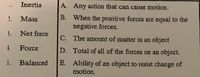 Inertia
A. Any action that can cause motion.
B. When the positive forces are equal to the
negative forces.
Mass
3.
Net force
C. The amount of matter in an object
1.
Force
D. Total of all of the forces on an object.
E. Ability of an object to resist change of
motion.
i.
Balanced
