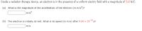 Inside a radiation therapy device, an electron is in the presence of a uniform electric field with a magnitude of 310 N/C.
(a) What is the magnitude of the acceleration of the electron (in m/s2)?
m/s2
(b) The electron is initially at rest. What is its speed (in m/s) after 9.50 x
10-9
s?
m/s
