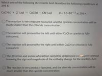 Which one of the following statements best describes the following equilibrium at
298 K:
CUCN(s) + CI-(aq) = CuCl(s) + CN (aq)
K = 2.0x10-13
at 298 K
O The reaction is very reactant-favoured, and the cyanide concentration will be
much smaller than the chloride concentration.
The reaction will proceed to the left until either CuCl or cyanide is fully
consumed.
O The reaction will proceed to the right until either CUCN or chloride is fully
consumed.
O The direction and extent of reaction cannot be determined conclusively without
knowing the sign and magnitude of the enthalpy change for the reaction, A,H.
The reaction is very product-favoured, and the chloride concentration will be
much smaller than the cyanide concentration.
