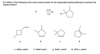 3.9. Which of the following is the most correct answer for the reasonable starting alkene(s) to achieve the
reaction below?
a.
e. both a and b
?
b.
H₂SO4
H₂O
f. both b and c
HO
C.
g. both c and d
d.
h. all b, c, and d