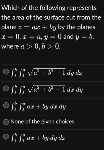 Which of the following
represents
the area of the surface cut from the
plane z = ax + by by the planes
0, x = a, y = 0 and y = b,
where a > 0, b > 0.
X -
b
Sº So √a² + b² + 1 dy dx
b
Sº Sº
So So
2
√a² + b² + 1 dx dy
ob
a
So So ax + by dx dy
None of the given choices
cb
a
So So
ax + by dy dx