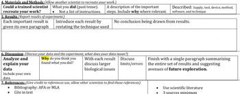 4. Materials and Methods (Allow another scientist to recreate your work.)
Could a trained scientist What you did (past tense).
recreate your work?
Not a list of instructions.
●
5. Results (Report results of experiment.)
Each important result is
given its own paragraph
A description of the important
steps. Include why where relevant.
No conclusion being drawn from results.
Analyze and
explain your
data
Include your own
data
Introduce each result by
restating the technique used
6. Discussion: (Discuss your data and the experiment, what does your data mean?)
Why do you think you
found what you did?
With each result
discuss larger
biological issues
Discuss
limits/errors
Described: Supply, tool, device, method,
software, and technique
7. References: (Give credit to references use, allow other scientists to find those references)
Bibliography: APA or MLA
Cite in text
Finish with a single paragraph summarizing
the entire set of results and suggesting
avenues of future exploration.
● Use scientific literature
3 sources minimum