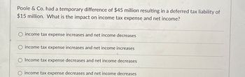 Poole & Co. had a temporary difference of $45 million resulting in a deferred tax liability of
$15 million. What is the impact on income tax expense and net income?
O income tax expense increases and net income decreases
O income tax expense increases and net income increases
O Income tax expense decreases and net income decreases
O income tax expense decreases and net income decreases