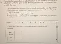 Cloverdale Nurseries obtained a $60,000 loan at 8% compounded quarterly
to build an additional greenhouse. Monthly payments of $1060 were made
to settle the loan.
1. Construct a partial amortization schedule showing the last 2 payments.
2. Determine the total amount paid to settle the loan. Show work, not
just the answer.
3. Determine the total principal repaid.
4. Determine the total amount of interest paid. Show work, not just the
answer.
I Uv Ay
Paragraph
+ v
1. Construct a partial amortization schedule showing the last 2
payments.
PMT
Setting
