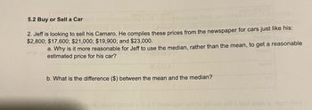 5.2 Buy or Sell a Car
2. Jeff is looking to sell his Camaro. He compiles these prices from the newspaper for cars just like his:
$2,800; $17,600; $21,000; $19,900; and $23,000.
a. Why is it more reasonable for Jeff to use the median, rather than the mean, to get a reasonable
estimated price for his car?
b. What is the difference ($) between the mean and the median?
How bror ort
SIT