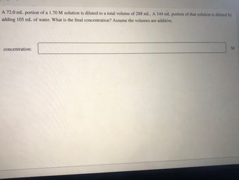 A 72.0 mL portion of a 1.70 M solution is diluted to a total volume of 288 mL. A 144 mL portion of that solution is diluted by
adding 105 mL of water. What is the final concentration? Assume the volumes are additive.
concentration:
M