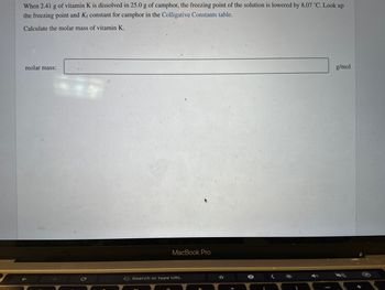 When 2.41 g of vitamin K is dissolved in 25.0 g of camphor, the freezing point of the solution is lowered by 8.07 °C. Look up
the freezing point and Kf constant for camphor in the Colligative Constants table.
Calculate the molar mass of vitamin K.
molar mass:
MacBook Pro
G Search or type URL
(
<
g/mol