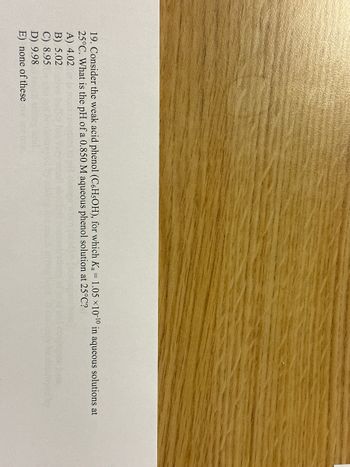 19. Consider the weak acid phenol (C6H5OH), for which Ka = 1.05 ×10-10 in aqueous solutions at
25°C. What is the pH of a 0.850 M aqueous phenol solution at 25°C?
A) 4.02
B) 5.02
C) 8.95
D) 9.98
E) none of these