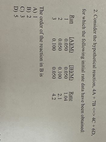 2. Consider the hypothetical reaction, 4A + 7B <=> 4C + 6D,
for which the following initial rate data have been obtained:
Run
1
2
3
[A](M)
0.050
0.050
0.100
[B](M)
0.050
0.100
0.050
The order of the reaction in B is
A) 1
B) 2
C) 3
D) 5
Rate
1.04
2.1
4.2
