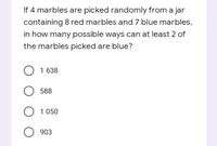 If 4 marbles are picked randomly from a jar
containing 8 red marbles and 7 blue marbles,
in how many possible ways can at least 2 of
the marbles picked are blue?
1 638
588
O 1 050
O 903
