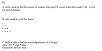 Q2.
A. write a code to find the number of students who pass CS course, when their marks>=40 . As the
list has 85 students.
B. wite a code to print this shape:
*
* *
* *
*
*
* * *
C. Write a code to find the area and parameter of a Tringle;
High * Base
Parameter= S1+S2+ Base
Area =1/2
*
