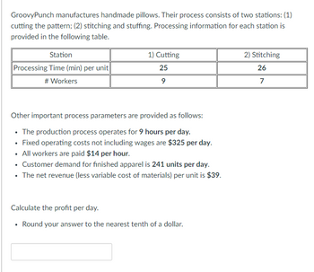 GroovyPunch manufactures handmade pillows. Their process consists of two stations: (1)
cutting the pattern; (2) stitching and stuffing. Processing information for each station is
provided in the following table.
Station
Processing Time (min) per unit
# Workers
1) Cutting
25
9
Other important process parameters are provided as follows:
• The production process operates for 9 hours per day.
• Fixed operating costs not including wages are $325 per day.
• All workers are paid $14 per hour.
• Customer demand for finished apparel is 241 units per day.
• The net revenue (less variable cost of materials) per unit is $39.
Calculate the profit per day.
• Round your answer to the nearest tenth of a dollar.
2) Stitching
26
7