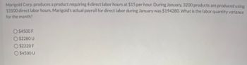 Marigold Corp. produces a product requiring 4 direct labor hours at $15 per hour. During January, 3200 products are produced using
13100 direct labor hours. Marigold's actual payroll for direct labor during January was $194280. What is the labor quantity variance
for the month?
O $4500 F
O $2280 U
O $2220 F
O $4500 U