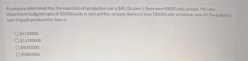 A company determined that the expected unit production cost is $40. On June 1, there were 83000 units on hand. The sales
department budgeted sales of 200000 units in June and the company desires to have 130000 units on hand on June 30. The budgeted
cost of goods produced for June is
O $6120000.
O $11320000.
O $8000000.
O$9880000.