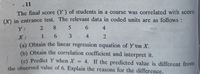 - 11
The final score (Y ) of students in a course was correlated with score
() in entrance test. The relevant data in coded units are as follows:
Y:
8
6.
4
X :
1
6.
3
(a) Obtain the linear regression equation of Y on X.
(b) Obtain the correlation coefficient and interpret it.
(c) Predict Y when X = 4. If the predicted value is different from
the observed value of 6. Explain the reasons for the difference.
%3D
