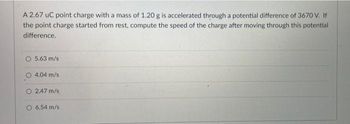 A 2.67 uC point charge with a mass of 1.20 g is accelerated through a potential difference of 3670 V. If
the point charge started from rest, compute the speed of the charge after moving through this potential
difference.
O 5.63 m/s
4.04 m/s
O 2.47 m/s
O 6.54 m/s