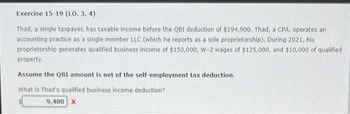 Exercise 15-19 (LO. 3, 4)
Thad, a single taxpayer, has taxable income before the QBI deduction of $194,900. Thad, a CPA, operates an
accounting practice as a single member LLC (which he reports as a sole proprietorship). During 2021, his
proprietorship generates qualified business income of $150,000, W-2 wages of $125,000, and $10,000 of qualified
property.
Assume the QBI amount is net of the self-employment tax deduction.
What is Thad's qualified business income deduction?
9,480 X