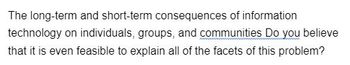 The long-term and short-term consequences of information
technology on individuals, groups, and communities Do you believe
that it is even feasible to explain all of the facets of this problem?