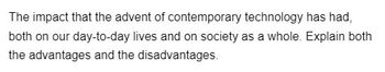 The impact that the advent of contemporary technology has had,
both on our day-to-day lives and on society as a whole. Explain both
the advantages and the disadvantages.