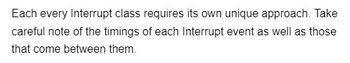 Each every Interrupt class requires its own unique approach. Take
careful note of the timings of each Interrupt event as well as those
that come between them.