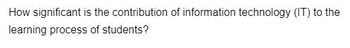 How significant is the contribution of information technology (IT) to the
learning process of students?