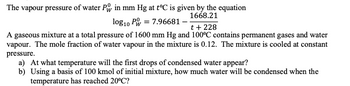 The vapour pressure of water P in mm Hg at t°C is given by the equation
1668.21
log10 PW = 7.96681 -
t +228
A gaseous mixture at a total pressure of 1600 mm Hg and 100°C contains permanent gases and water
vapour. The mole fraction of water vapour in the mixture is 0.12. The mixture is cooled at constant
pressure.
a) At what temperature will the first drops of condensed water appear?
b) Using a basis of 100 kmol of initial mixture, how much water will be condensed when the
temperature has reached 20°C?