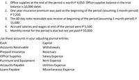 1. Office supplies at the end of the period is worth P 4,050. Office supplies balance in the trial
balance is 10,000 debit.
2. One year insurance premium was paid at the beginning of the period (assuming 1 month period)
P 7,200.
3. The 60-day note receivable was receive at beginning of the period (assuming 1 month period) P
15,000.
4. Accrued salaries and wages at end of the period were P 5,500.
5. Monthly rental for the period is due but not yet paid P 10,000.
Use these accounts in your adjusting journal entries:
Cash
Capital
Accounts Receivable
Withdrawals
Prepaid Insurance
Office Supplies
Revenues
Salary Expense
Furniture and Equipment
Rent Expense
Accounts Payable
Utilities Expense
Loans Payable
Miscellaneous Expense
